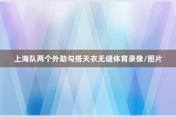 上海队两个外助勾搭天衣无缝体育录像/图片