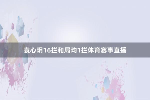 袁心玥16拦和局均1拦体育赛事直播