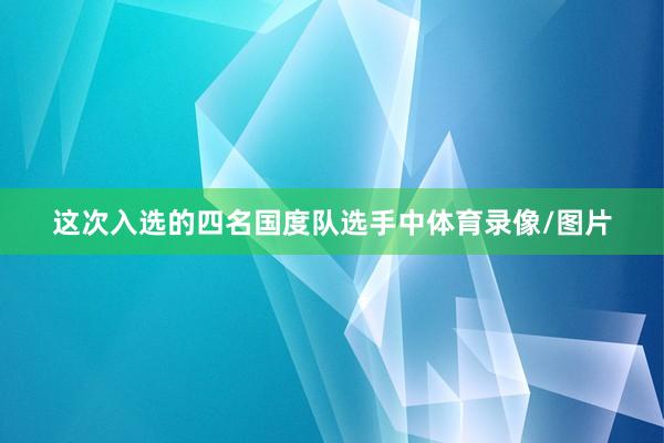 这次入选的四名国度队选手中体育录像/图片