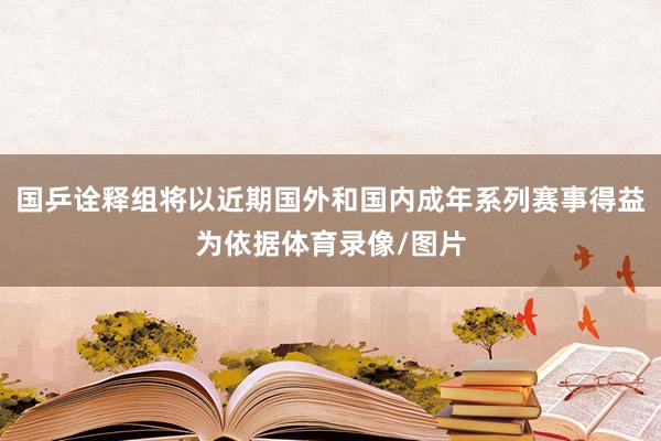 国乒诠释组将以近期国外和国内成年系列赛事得益为依据体育录像/图片