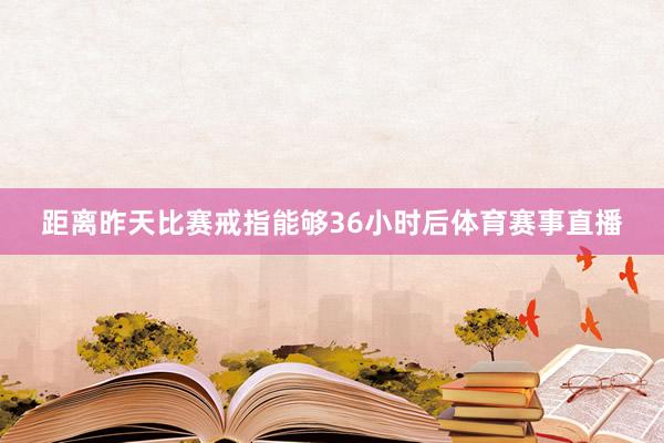 距离昨天比赛戒指能够36小时后体育赛事直播